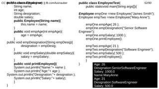 CC BY-SA luizrauber@gmail.com || fb.com/luizrauber 52/90public class Employee{
String name;
int age;
String designation;
double salary;
public Employee(String name){
this.name = name;
}
public void empAge(int empAge){
age = empAge;
}
public void empDesignation(String empDesig){
designation = empDesig;
}
public void empSalary(double empSalary){
salary = empSalary;
}
public void printEmployee(){
System.out.println("Name:"+ name );
System.out.println("Age:"+ age );
System.out.println("Designation:"+ designation );
System.out.println("Salary:"+ salary);
}
}
Age: 26
Designation:SeniorSoftwareEngineer
Salary: 1000.0
Name:MaryAnne
Age: 21
Designation:SoftwareEngineer
Salary: 500.0
public class EmployeeTest{
public staticvoid main(String args[]){
Employee empOne =new Employee("James Smith");
Employee empTwo =new Employee("Mary Anne");
empOne.empAge( 26 );
empOne.empDesignation("Senior Software
Engineer");
empOne.empSalary( 1000 );
empOne.printEmployee();
empTwo.empAge( 21 );
empTwo.empDesignation("Software Engineer");
empTwo.empSalary( 500 );
empTwo.printEmployee();
}
}
 