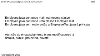 CC BY-SA luizrauber@gmail.com || fb.com/luizrauber 53/90
Employee.java contendo main na mesma classe
Employee.java contendo uma classe EmployeeTest
Employee.java sem main então a EmployeeTest.java é principal
Atenção ao encapsulamento e aos modificadores :)
default, public, protected, private
Tutorialspoint, 2015
 