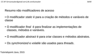 CC BY-SA luizrauber@gmail.com || fb.com/luizrauber 56/90
Resumo não modificadores de acesso
• O modificador static é para a criação de métodos e variáveis de
classe
● O modificador final é para finalizar as implementações de
classes, métodos e variáveis.
● O modificador abstract é para criar classes e métodos abstratos.
● Os synchronized e volatile são usados para threads.
Tutorialspoint Java, 2015
 