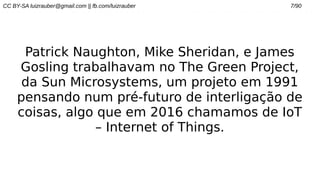 CC BY-SA luizrauber@gmail.com || fb.com/luizrauber 7/90
Patrick Naughton, Mike Sheridan, e James
Gosling trabalhavam no The Green Project,
da Sun Microsystems, um projeto em 1991
pensando num pré-futuro de interligação de
coisas, algo que em 2016 chamamos de IoT
– Internet of Things.
 