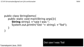 CC BY-SA luizrauber@gmail.com || fb.com/luizrauber 78/90
public class StringDemo{
public static void main(String args[]){
String string1 ="saw I was ";
System.out.println("Dot "+ string1 +"Tod");
}
}
Dot saw I was Tod
Tutorialspoint Java, 2015
 
