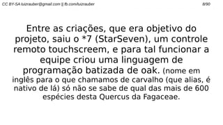 CC BY-SA luizrauber@gmail.com || fb.com/luizrauber 8/90
Entre as criações, que era objetivo do
projeto, saiu o *7 (StarSeven), um controle
remoto touchscreem, e para tal funcionar a
equipe criou uma linguagem de
programação batizada de oak. (nome em
inglês para o que chamamos de carvalho (que alias, é
nativo de lá) só não se sabe de qual das mais de 600
espécies desta Quercus da Fagaceae.
 