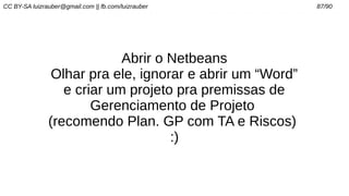 CC BY-SA luizrauber@gmail.com || fb.com/luizrauber 87/90
Abrir o Netbeans
Olhar pra ele, ignorar e abrir um “Word”
e criar um projeto pra premissas de
Gerenciamento de Projeto
(recomendo Plan. GP com TA e Riscos)
:)
 