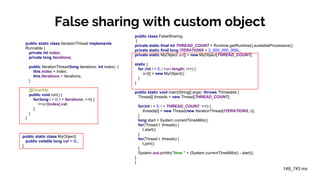 False sharing with custom object
public static class IterationThread implements
Runnable {
private int index;
private long iterations;
public IterationThread(long iterations, int index) {
this.index = index;
this.iterations = iterations;
}
@Override
public void run() {
for(long l = 0; l < iterations; ++l) {
++arr[index].val;
}
}
}
public class FalseSharing
{
private static final int THREAD_COUNT = Runtime.getRuntime().availableProcessors();
private static final long ITERATIONS = 2_000_000_000L;
private static MyObject arr[] = new MyObject[THREAD_COUNT];
static {
for (int i = 0; i <arr.length; i++) {
arr[i] = new MyObject();
}
}
public static void main(String[] args) throws Throwable {
Thread[] threads = new Thread[THREAD_COUNT];
for(int i = 0; i < THREAD_COUNT; ++i) {
threads[i] = new Thread(new IterationThread(ITERATIONS, i));
}
long start = System.currentTimeMillis();
for(Thread t: threads) {
t.start();
}
for(Thread t: threads) {
t.join();
}
System.out.println("time " + (System.currentTimeMillis() - start));
}
}
149_743 ms
public static class MyObject{
public volatile long val = 0L;
}
 