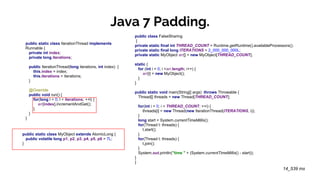 Java 7 Padding.
public static class IterationThread implements
Runnable {
private int index;
private long iterations;
public IterationThread(long iterations, int index) {
this.index = index;
this.iterations = iterations;
}
@Override
public void run() {
for(long l = 0; l < iterations; ++l) {
arr[index].incrementAndGet();
}
}
}
public class FalseSharing
{
private static final int THREAD_COUNT = Runtime.getRuntime().availableProcessors();
private static final long ITERATIONS = 2_000_000_000L;
private static MyObject arr[] = new MyObject[THREAD_COUNT];
static {
for (int i = 0; i <arr.length; i++) {
arr[i] = new MyObject();
}
}
public static void main(String[] args) throws Throwable {
Thread[] threads = new Thread[THREAD_COUNT];
for(int i = 0; i < THREAD_COUNT; ++i) {
threads[i] = new Thread(new IterationThread(ITERATIONS, i));
}
long start = System.currentTimeMillis();
for(Thread t: threads) {
t.start();
}
for(Thread t: threads) {
t.join();
}
System.out.println("time " + (System.currentTimeMillis() - start));
}
}
14_539 ms
public static class MyObject extends AtomicLong {
public volatile long p1, p2, p3, p4, p5, p6 = 7L;
}
 