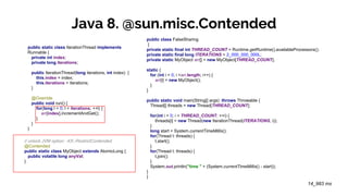 Java 8. @sun.misc.Contended
public static class IterationThread implements
Runnable {
private int index;
private long iterations;
public IterationThread(long iterations, int index) {
this.index = index;
this.iterations = iterations;
}
@Override
public void run() {
for(long l = 0; l < iterations; ++l) {
arr[index].incrementAndGet();
}
}
}
public class FalseSharing
{
private static final int THREAD_COUNT = Runtime.getRuntime().availableProcessors();
private static final long ITERATIONS = 2_000_000_000L;
private static MyObject arr[] = new MyObject[THREAD_COUNT];
static {
for (int i = 0; i <arr.length; i++) {
arr[i] = new MyObject();
}
}
public static void main(String[] args) throws Throwable {
Thread[] threads = new Thread[THREAD_COUNT];
for(int i = 0; i < THREAD_COUNT; ++i) {
threads[i] = new Thread(new IterationThread(ITERATIONS, i));
}
long start = System.currentTimeMillis();
for(Thread t: threads) {
t.start();
}
for(Thread t: threads) {
t.join();
}
System.out.println("time " + (System.currentTimeMillis() - start));
}
}
14_983 ms
// unlock JVM option: -XX:-RestrictContended
@Contended
public static class MyObject extends AtomicLong {
public volatile long anyVal;
}
 