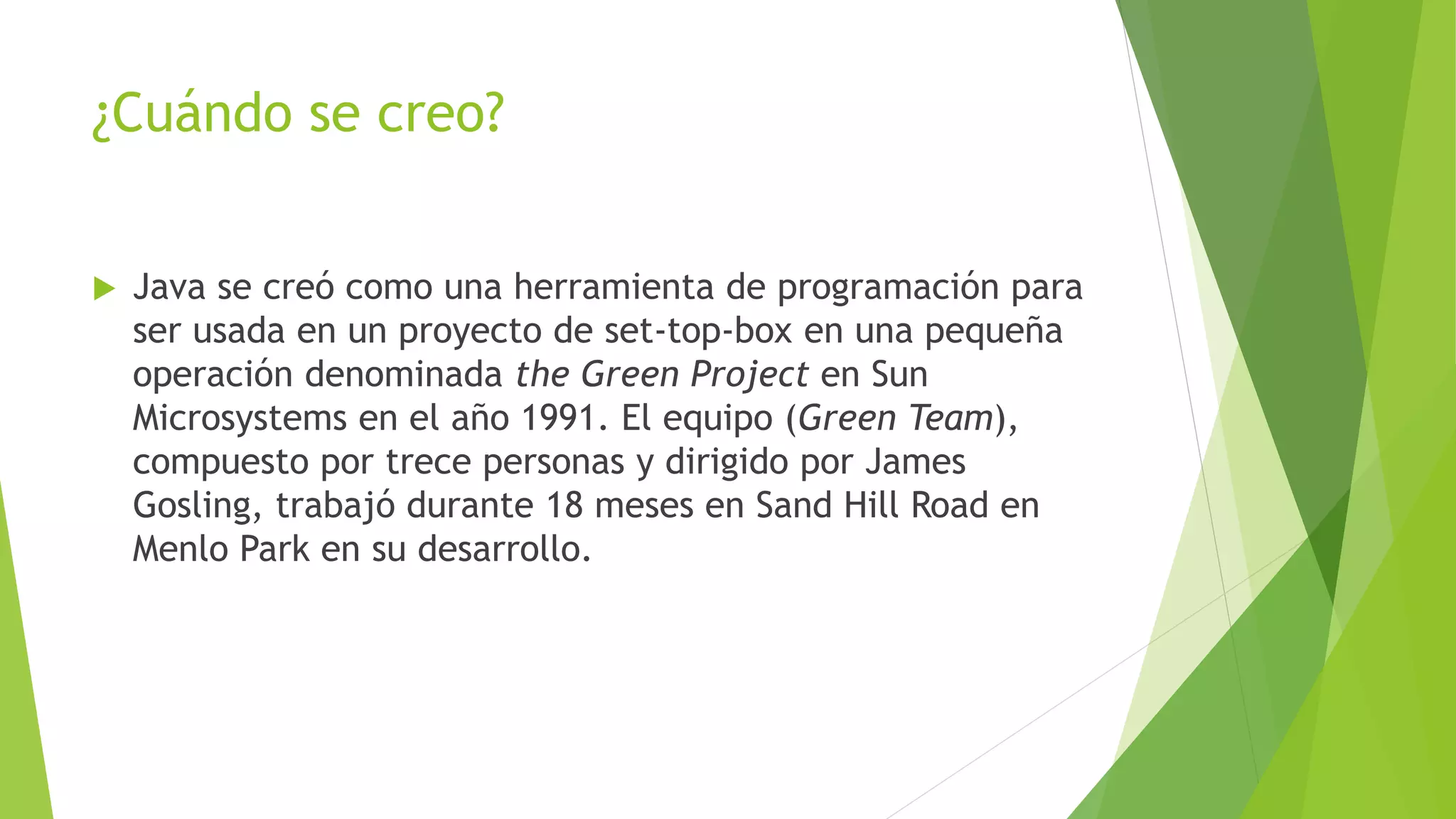 ¿Cuándo se creo?
 Java se creó como una herramienta de programación para
ser usada en un proyecto de set-top-box en una pequeña
operación denominada the Green Project en Sun
Microsystems en el año 1991. El equipo (Green Team),
compuesto por trece personas y dirigido por James
Gosling, trabajó durante 18 meses en Sand Hill Road en
Menlo Park en su desarrollo.
 