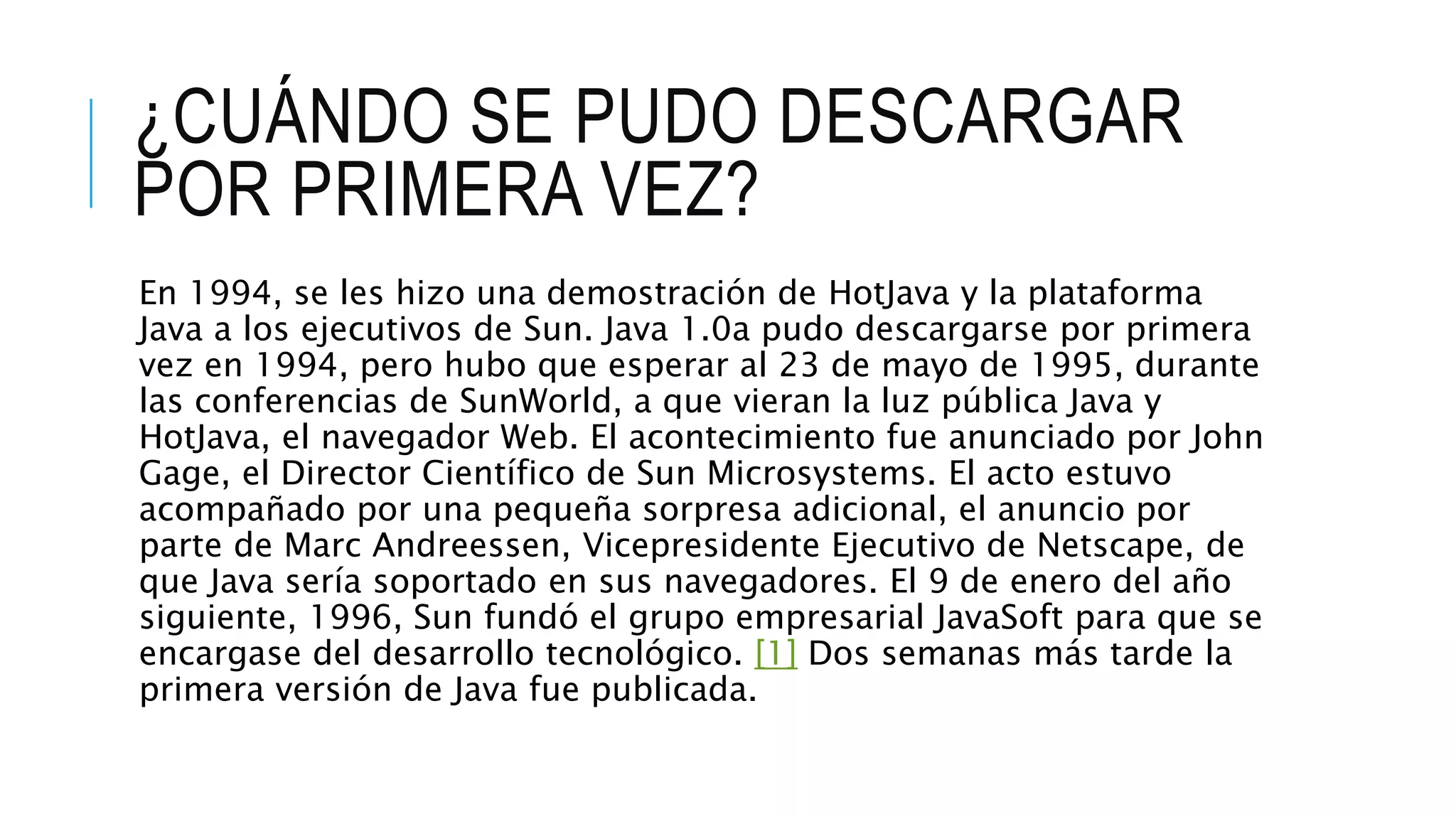 ¿CUÁNDO SE PUDO DESCARGAR
POR PRIMERA VEZ?
En 1994, se les hizo una demostración de HotJava y la plataforma
Java a los ejecutivos de Sun. Java 1.0a pudo descargarse por primera
vez en 1994, pero hubo que esperar al 23 de mayo de 1995, durante
las conferencias de SunWorld, a que vieran la luz pública Java y
HotJava, el navegador Web. El acontecimiento fue anunciado por John
Gage, el Director Científico de Sun Microsystems. El acto estuvo
acompañado por una pequeña sorpresa adicional, el anuncio por
parte de Marc Andreessen, Vicepresidente Ejecutivo de Netscape, de
que Java sería soportado en sus navegadores. El 9 de enero del año
siguiente, 1996, Sun fundó el grupo empresarial JavaSoft para que se
encargase del desarrollo tecnológico. [1] Dos semanas más tarde la
primera versión de Java fue publicada.
 