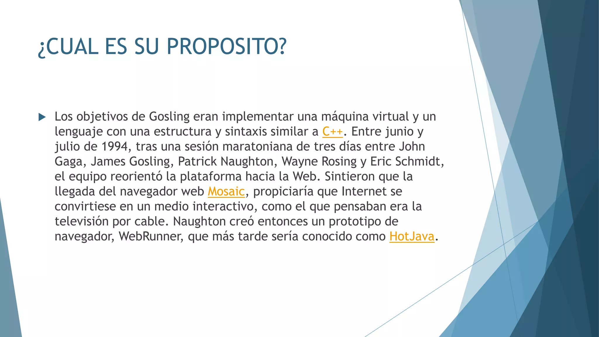 ¿CUAL ES SU PROPOSITO?
 Los objetivos de Gosling eran implementar una máquina virtual y un
lenguaje con una estructura y sintaxis similar a C++. Entre junio y
julio de 1994, tras una sesión maratoniana de tres días entre John
Gaga, James Gosling, Patrick Naughton, Wayne Rosing y Eric Schmidt,
el equipo reorientó la plataforma hacia la Web. Sintieron que la
llegada del navegador web Mosaic, propiciaría que Internet se
convirtiese en un medio interactivo, como el que pensaban era la
televisión por cable. Naughton creó entonces un prototipo de
navegador, WebRunner, que más tarde sería conocido como HotJava.
 