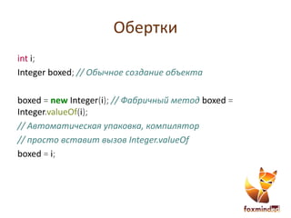 Обертки
int i;
Integer boxed; // Обычное создание объекта
boxed = new Integer(i); // Фабричный метод boxed =
Integer.valueOf(i);
// Автоматическая упаковка, компилятор
// просто вставит вызов Integer.valueOf
boxed = i;
 