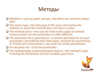 Методы
 Modifiers—such as public, private, and others you will learn about
later.
 The return type—the data type of the value returned by the
method, or void if the method does not return a value.
 The method name—the rules for field names apply to method
names as well, but the convention is a little different.
 The parameter list in parenthesis—a comma-delimited list of input
parameters, preceded by their data types, enclosed by parentheses,
(). If there are no parameters, you must use empty parentheses.
 An exception list—to be discussed later.
 The method body, enclosed between braces—the method's code,
including the declaration of local variables, goes here.
 