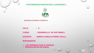 UNIVERSIDAD POLITECNICA AMAZONICA
INGENIERIA DE SISTEMAS Y TELEMATICA
CICLO : V.
CURSO : DESARROLLO DE SOFTWARE I.
DOCENTE : MARCO AURELIO PORRO CHULLI.
INTEGRANTES:
 LUZ VERONICA RUIZ PLACENCIA.
 PATRICIA REYNA REYNAGA.
 