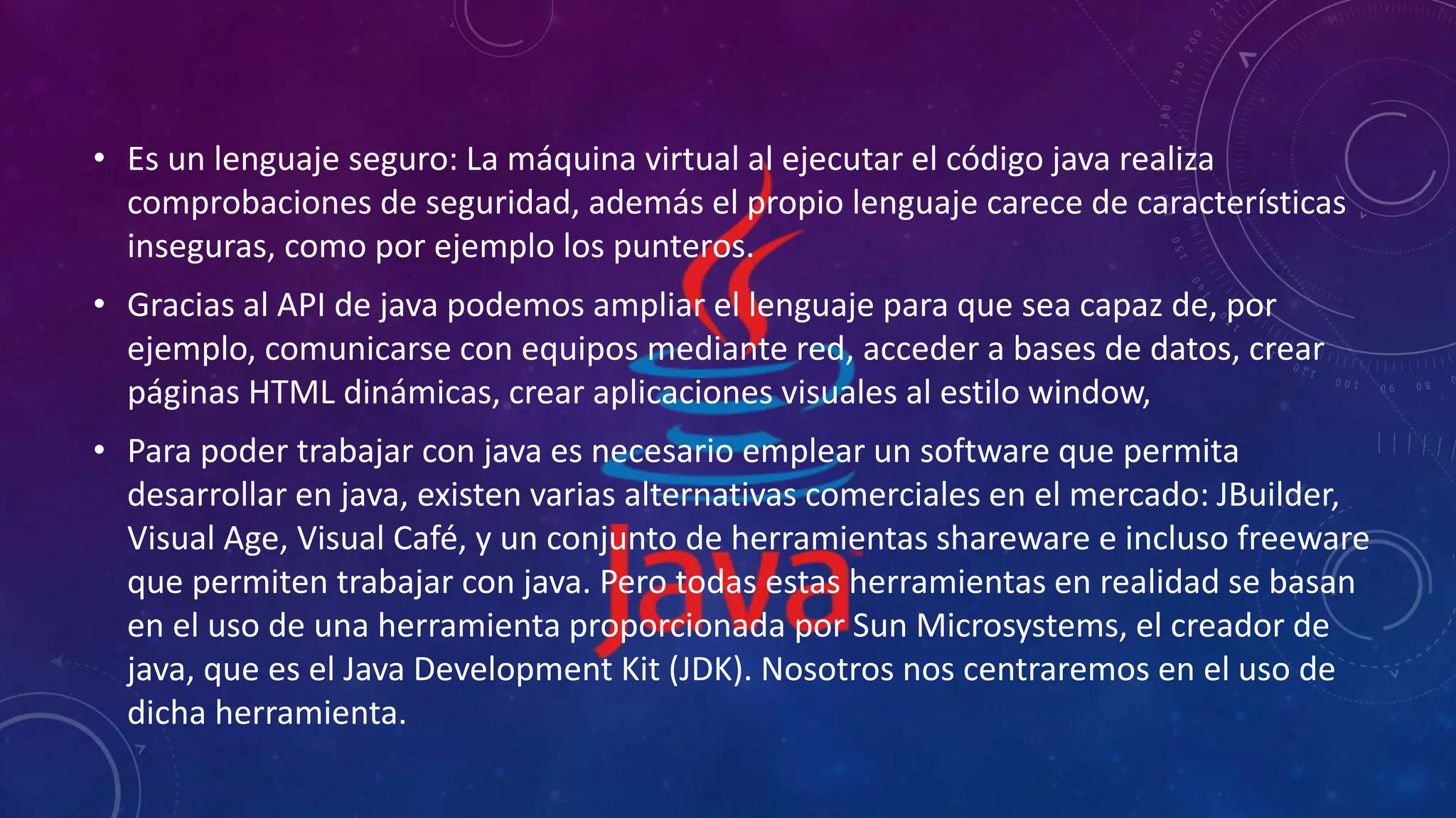 • Es un lenguaje seguro: La máquina virtual al ejecutar el código java realiza
comprobaciones de seguridad, además el propio lenguaje carece de características
inseguras, como por ejemplo los punteros.
• Gracias al API de java podemos ampliar el lenguaje para que sea capaz de, por
ejemplo, comunicarse con equipos mediante red, acceder a bases de datos, crear
páginas HTML dinámicas, crear aplicaciones visuales al estilo window,
• Para poder trabajar con java es necesario emplear un software que permita
desarrollar en java, existen varias alternativas comerciales en el mercado: JBuilder,
Visual Age, Visual Café, y un conjunto de herramientas shareware e incluso freeware
que permiten trabajar con java. Pero todas estas herramientas en realidad se basan
en el uso de una herramienta proporcionada por Sun Microsystems, el creador de
java, que es el Java Development Kit (JDK). Nosotros nos centraremos en el uso de
dicha herramienta.
 