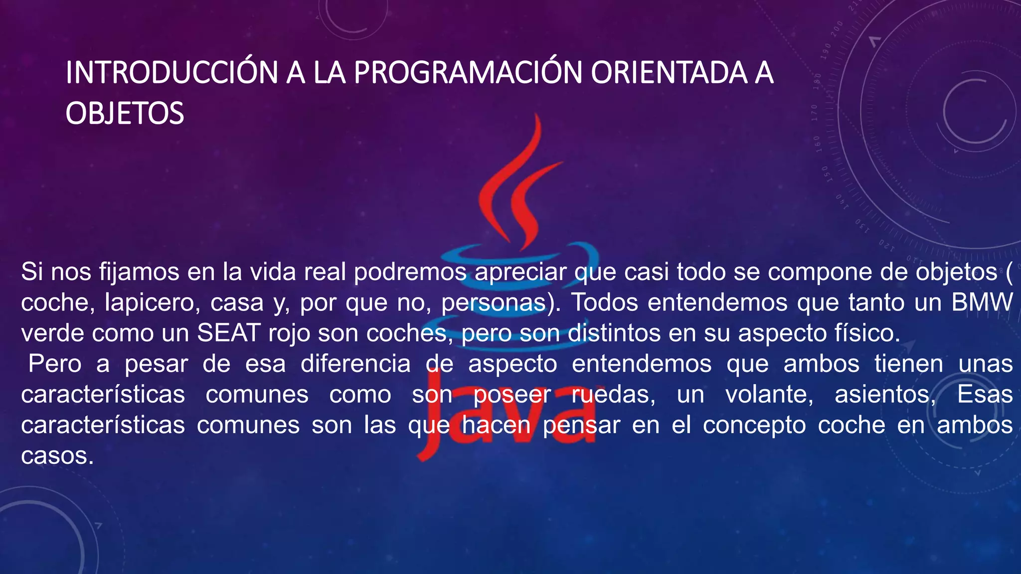 INTRODUCCIÓN A LA PROGRAMACIÓN ORIENTADA A
OBJETOS
Si nos fijamos en la vida real podremos apreciar que casi todo se compone de objetos (
coche, lapicero, casa y, por que no, personas). Todos entendemos que tanto un BMW
verde como un SEAT rojo son coches, pero son distintos en su aspecto físico.
Pero a pesar de esa diferencia de aspecto entendemos que ambos tienen unas
características comunes como son poseer ruedas, un volante, asientos, Esas
características comunes son las que hacen pensar en el concepto coche en ambos
casos.
 