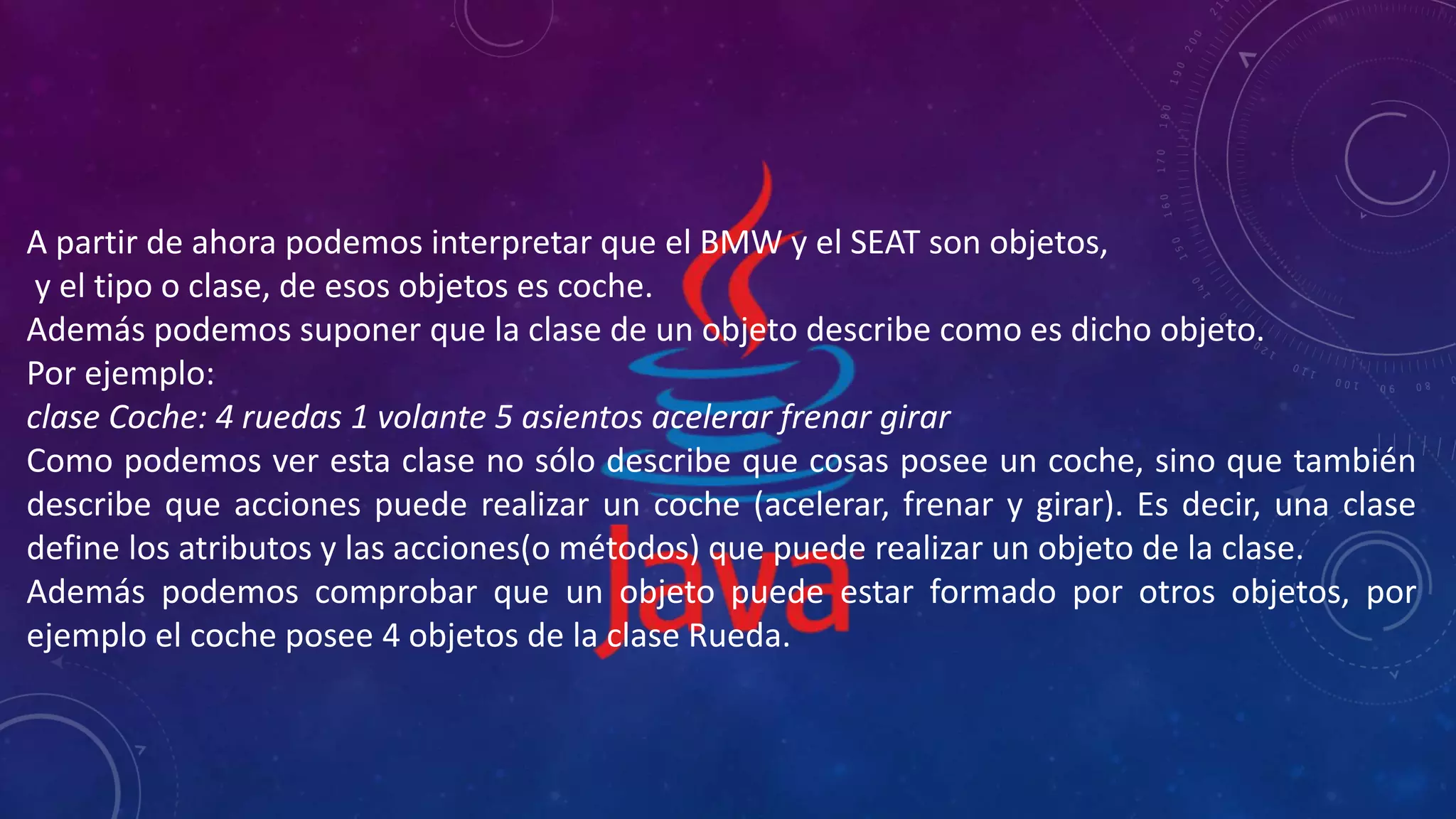 A partir de ahora podemos interpretar que el BMW y el SEAT son objetos,
y el tipo o clase, de esos objetos es coche.
Además podemos suponer que la clase de un objeto describe como es dicho objeto.
Por ejemplo:
clase Coche: 4 ruedas 1 volante 5 asientos acelerar frenar girar
Como podemos ver esta clase no sólo describe que cosas posee un coche, sino que también
describe que acciones puede realizar un coche (acelerar, frenar y girar). Es decir, una clase
define los atributos y las acciones(o métodos) que puede realizar un objeto de la clase.
Además podemos comprobar que un objeto puede estar formado por otros objetos, por
ejemplo el coche posee 4 objetos de la clase Rueda.
 