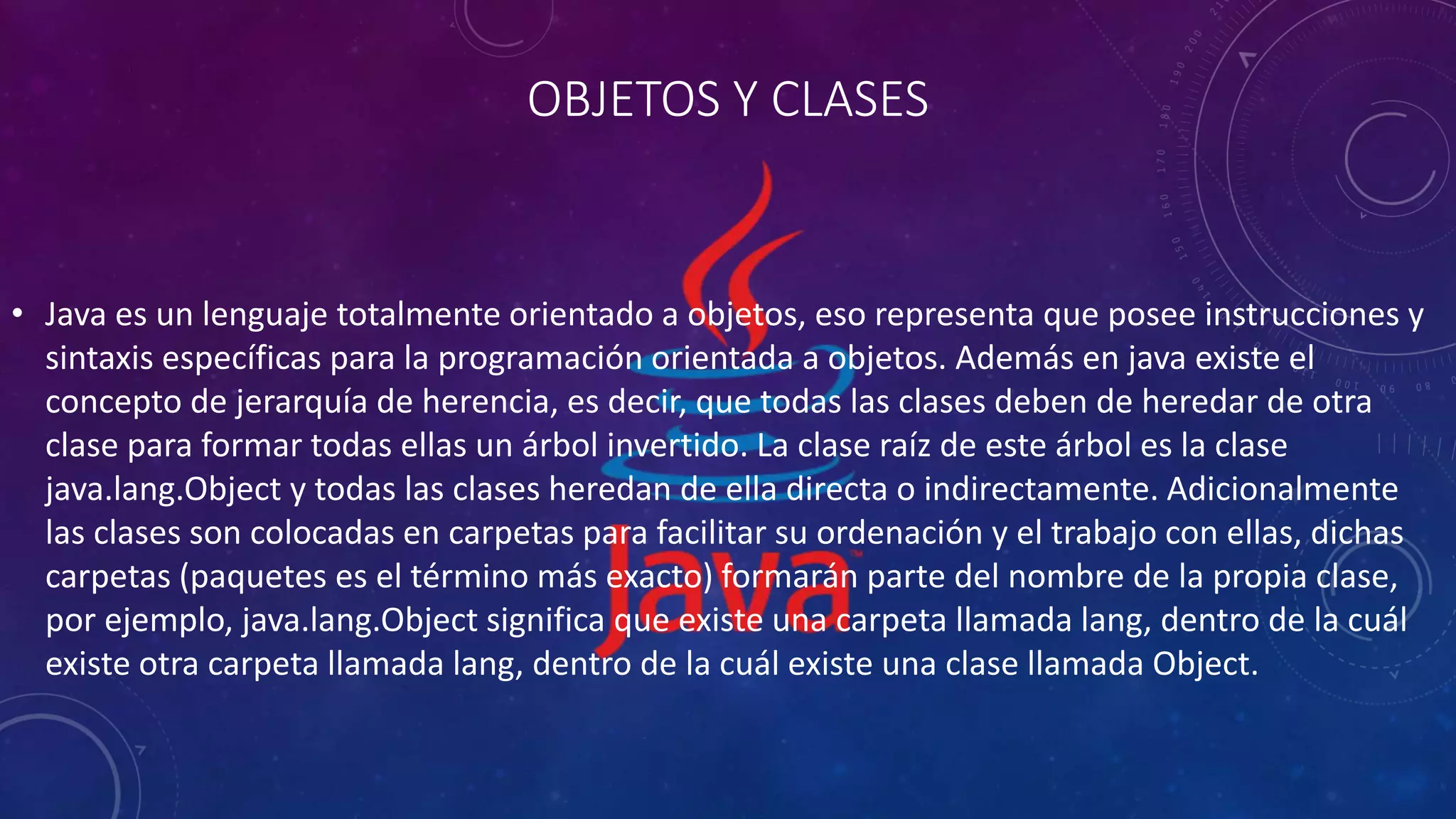 OBJETOS Y CLASES
• Java es un lenguaje totalmente orientado a objetos, eso representa que posee instrucciones y
sintaxis específicas para la programación orientada a objetos. Además en java existe el
concepto de jerarquía de herencia, es decir, que todas las clases deben de heredar de otra
clase para formar todas ellas un árbol invertido. La clase raíz de este árbol es la clase
java.lang.Object y todas las clases heredan de ella directa o indirectamente. Adicionalmente
las clases son colocadas en carpetas para facilitar su ordenación y el trabajo con ellas, dichas
carpetas (paquetes es el término más exacto) formarán parte del nombre de la propia clase,
por ejemplo, java.lang.Object significa que existe una carpeta llamada lang, dentro de la cuál
existe otra carpeta llamada lang, dentro de la cuál existe una clase llamada Object.
 