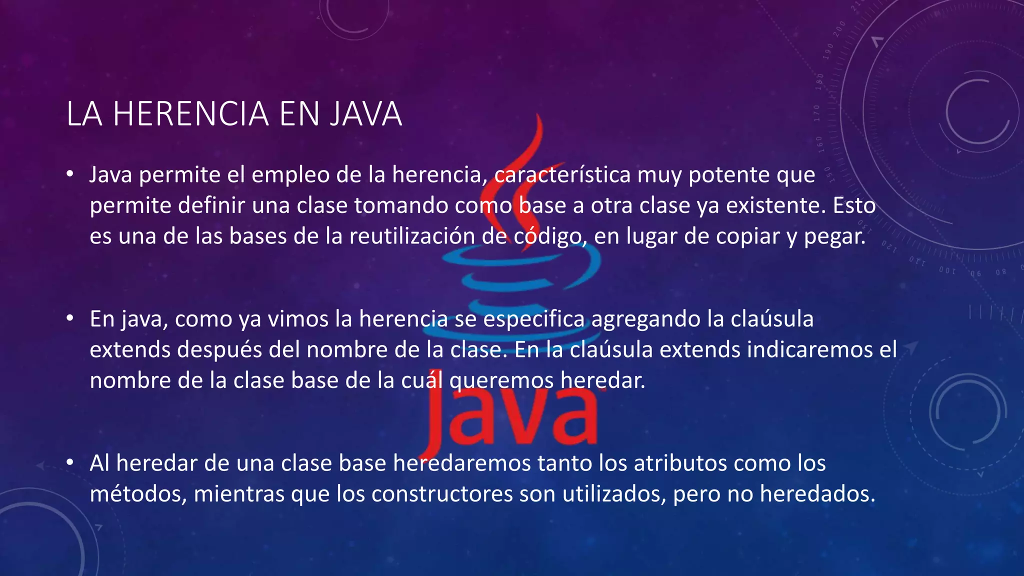 LA HERENCIA EN JAVA
• Java permite el empleo de la herencia, característica muy potente que
permite definir una clase tomando como base a otra clase ya existente. Esto
es una de las bases de la reutilización de código, en lugar de copiar y pegar.
• En java, como ya vimos la herencia se especifica agregando la claúsula
extends después del nombre de la clase. En la claúsula extends indicaremos el
nombre de la clase base de la cuál queremos heredar.
• Al heredar de una clase base heredaremos tanto los atributos como los
métodos, mientras que los constructores son utilizados, pero no heredados.
 