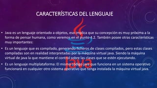 CARACTERÍSTICAS DEL LENGUAJE
• Java es un lenguaje orientado a objetos, eso implica que su concepción es muy próxima a la
forma de pensar humana, como veremos en el punto 4.2. También posee otras características
muy importantes:
• Es un lenguaje que es compilado, generando ficheros de clases compilados, pero estas clases
compiladas son en realidad interpretadas por la máquina virtual java. Siendo la máquina
virtual de java la que mantiene el control sobre las clases que se estén ejecutando.
• Es un lenguaje multiplataforma: El mismo código java que funciona en un sistema operativo
funcionará en cualquier otro sistema operativo que tenga instalada la máquina virtual java.
 