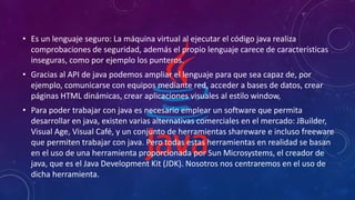 • Es un lenguaje seguro: La máquina virtual al ejecutar el código java realiza
comprobaciones de seguridad, además el propio lenguaje carece de características
inseguras, como por ejemplo los punteros.
• Gracias al API de java podemos ampliar el lenguaje para que sea capaz de, por
ejemplo, comunicarse con equipos mediante red, acceder a bases de datos, crear
páginas HTML dinámicas, crear aplicaciones visuales al estilo window,
• Para poder trabajar con java es necesario emplear un software que permita
desarrollar en java, existen varias alternativas comerciales en el mercado: JBuilder,
Visual Age, Visual Café, y un conjunto de herramientas shareware e incluso freeware
que permiten trabajar con java. Pero todas estas herramientas en realidad se basan
en el uso de una herramienta proporcionada por Sun Microsystems, el creador de
java, que es el Java Development Kit (JDK). Nosotros nos centraremos en el uso de
dicha herramienta.
 