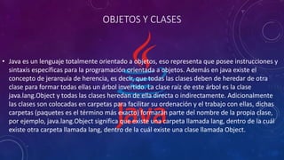 OBJETOS Y CLASES
• Java es un lenguaje totalmente orientado a objetos, eso representa que posee instrucciones y
sintaxis específicas para la programación orientada a objetos. Además en java existe el
concepto de jerarquía de herencia, es decir, que todas las clases deben de heredar de otra
clase para formar todas ellas un árbol invertido. La clase raíz de este árbol es la clase
java.lang.Object y todas las clases heredan de ella directa o indirectamente. Adicionalmente
las clases son colocadas en carpetas para facilitar su ordenación y el trabajo con ellas, dichas
carpetas (paquetes es el término más exacto) formarán parte del nombre de la propia clase,
por ejemplo, java.lang.Object significa que existe una carpeta llamada lang, dentro de la cuál
existe otra carpeta llamada lang, dentro de la cuál existe una clase llamada Object.
 