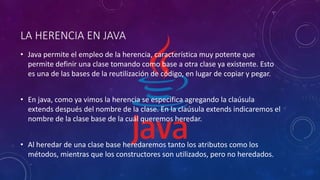 LA HERENCIA EN JAVA
• Java permite el empleo de la herencia, característica muy potente que
permite definir una clase tomando como base a otra clase ya existente. Esto
es una de las bases de la reutilización de código, en lugar de copiar y pegar.
• En java, como ya vimos la herencia se especifica agregando la claúsula
extends después del nombre de la clase. En la claúsula extends indicaremos el
nombre de la clase base de la cuál queremos heredar.
• Al heredar de una clase base heredaremos tanto los atributos como los
métodos, mientras que los constructores son utilizados, pero no heredados.
 