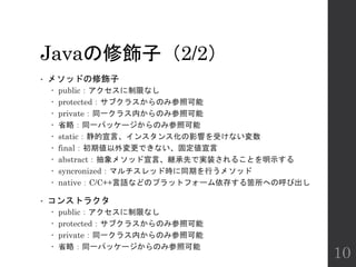 Javaの修飾子（2/2）
• メソッドの修飾子
 public：アクセスに制限なし
 protected：サブクラスからのみ参照可能
 private：同一クラス内からのみ参照可能
 省略：同一パッケージからのみ参照可能
 static：静的宣言、インスタンス化の影響を受けない変数
 final：初期値以外変更できない、固定値宣言
 abstract：抽象メソッド宣言、継承先で実装されることを明示する
 syncronized：マルチスレッド時に同期を行うメソッド
 native：C/C++言語などのプラットフォーム依存する箇所への呼び出し
• コンストラクタ
 public：アクセスに制限なし
 protected：サブクラスからのみ参照可能
 private：同一クラス内からのみ参照可能
 省略：同一パッケージからのみ参照可能
10
 