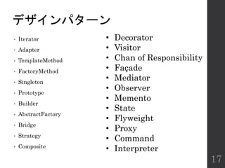 デザインパターン
• Iterator
• Adapter
• TemplateMethod
• FactoryMethod
• Singleton
• Prototype
• Builder
• AbstractFactory
• Bridge
• Strategy
• Composite
17
• Decorator
• Visitor
• Chan of Responsibility
• Façade
• Mediator
• Observer
• Memento
• State
• Flyweight
• Proxy
• Command
• Interpreter
 