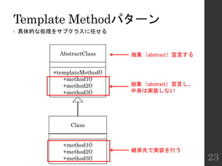 Template Methodパターン
• 具体的な処理をサブクラスに任せる
23
AbstractClass
Class
+templateMethod()
+method1()
+method2()
+method3()
+method1()
+method2()
+method3()
抽象（abstract）宣言し、
中身は実装しない
継承先で実装を行う
抽象（abstract）宣言する
 