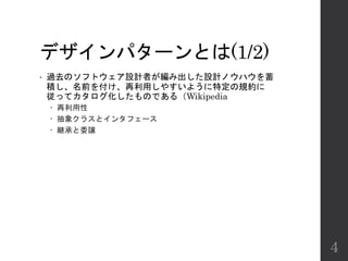 デザインパターンとは(1/2)
• 過去のソフトウェア設計者が編み出した設計ノウハウを蓄
積し、名前を付け、再利用しやすいように特定の規約に
従ってカタログ化したものである（Wikipedia
 再利用性
 抽象クラスとインタフェース
 継承と委譲
4
 