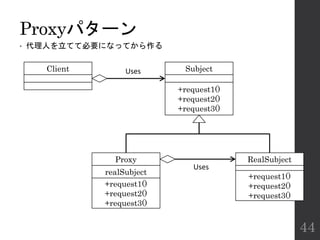 Proxyパターン
• 代理人を立てて必要になってから作る
44
Subject
+request1()
+request2()
+request3()
Proxy
realSubject
+request1()
+request2()
+request3()
RealSubject
+request1()
+request2()
+request3()
Client Uses
Uses
 