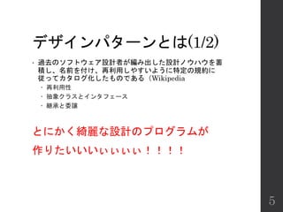 デザインパターンとは(1/2)
• 過去のソフトウェア設計者が編み出した設計ノウハウを蓄
積し、名前を付け、再利用しやすいように特定の規約に
従ってカタログ化したものである（Wikipedia
 再利用性
 抽象クラスとインタフェース
 継承と委譲
とにかく綺麗な設計のプログラムが
作りたいいいぃぃぃぃ！！！！
5
 