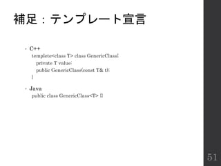 補足：テンプレート宣言
• C++
templete<class T> class GenericClass{
private T value:
public GenericClass(const T& t);
}
• Java
public class GenericClass<T> {}
51
 