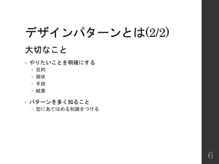 デザインパターンとは(2/2)
大切なこと
• やりたいことを明確にする
 目的
 現状
 手段
 結果
• パターンを多く知ること
 型にあてはめる知識をつける
6
 