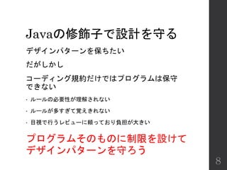 Javaの修飾子で設計を守る
デザインパターンを保ちたい
だがしかし
コーディング規約だけではプログラムは保守
できない
• ルールの必要性が理解されない
• ルールが多すぎて覚えきれない
• 目視で行うレビューに頼っており負担が大きい
8
プログラムそのものに制限を設けて
デザインパターンを守ろう
 
