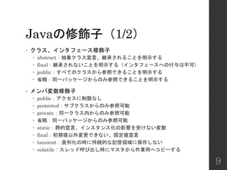 Javaの修飾子（1/2）
• クラス、インタフェース修飾子
 abstract：抽象クラス宣言、継承されることを明示する
 final：継承されないことを明示する（インタフェースへの付与は不可）
 public：すべてのクラスから参照できることを明示する
 省略：同一パッケージからのみ参照できることを明示する
• メンバ変数修飾子
 public：アクセスに制限なし
 protected：サブクラスからのみ参照可能
 private：同一クラス内からのみ参照可能
 省略：同一パッケージからのみ参照可能
 static：静的宣言、インスタンス化の影響を受けない変数
 final：初期値以外変更できない、固定値宣言
 tansient：直列化の時に持続的な記憶領域に保存しない
 volatile：スレッド呼び出し時にマスタから作業用へコピーする
9
 