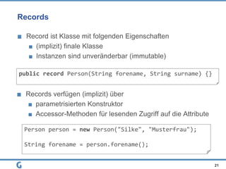 Records
Record ist Klasse mit folgenden Eigenschaften
(implizit) finale Klasse
Instanzen sind unveränderbar (immutable)
21
public record Person(String forename, String surname) {}
Records verfügen (implizit) über
parametrisierten Konstruktor
Accessor-Methoden für lesenden Zugriff auf die Attribute
Person person = new Person("Silke", "Musterfrau");
String forename = person.forename();
 