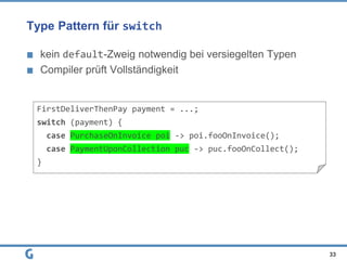 Type Pattern für switch
kein default-Zweig notwendig bei versiegelten Typen
Compiler prüft Vollständigkeit
33
FirstDeliverThenPay payment = ...;
switch (payment) {
case PurchaseOnInvoice poi -> poi.fooOnInvoice();
case PaymentUponCollection puc -> puc.fooOnCollect();
}
 