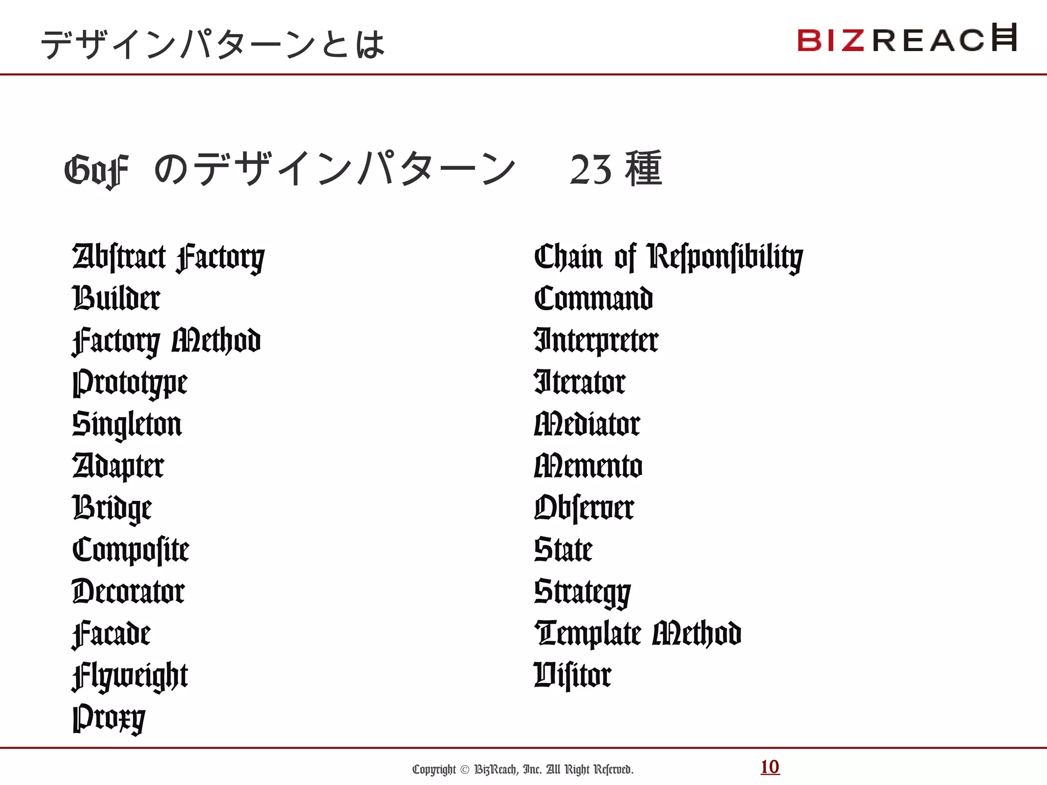 Copyright © BizReach, Inc. All Right Reserved. 10
GoF のデザインパターン　 23 種
Abstract Factory
Builder
Factory Method
Prototype
Singleton
Adapter
Bridge
Composite
Decorator
Facade
Flyweight
Proxy
デザインパターンとは
Chain of Responsibility
Command
Interpreter
Iterator
Mediator
Memento
Observer
State
Strategy
Template Method
Visitor
 