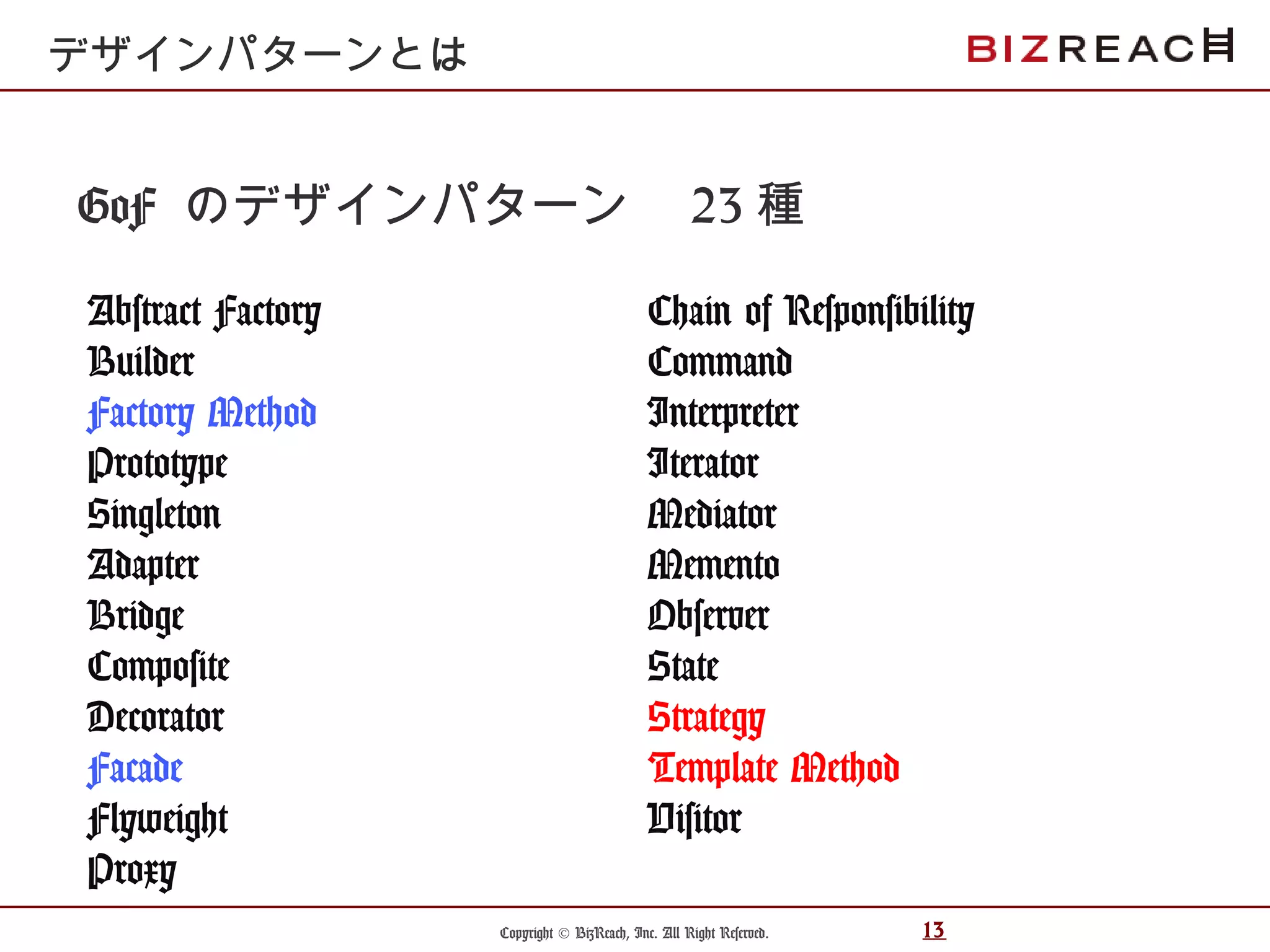 Copyright © BizReach, Inc. All Right Reserved. 13
GoF のデザインパターン　 23 種
Abstract Factory
Builder
Factory Method
Prototype
Singleton
Adapter
Bridge
Composite
Decorator
Facade
Flyweight
Proxy
デザインパターンとは
Chain of Responsibility
Command
Interpreter
Iterator
Mediator
Memento
Observer
State
Strategy
Template Method
Visitor
 