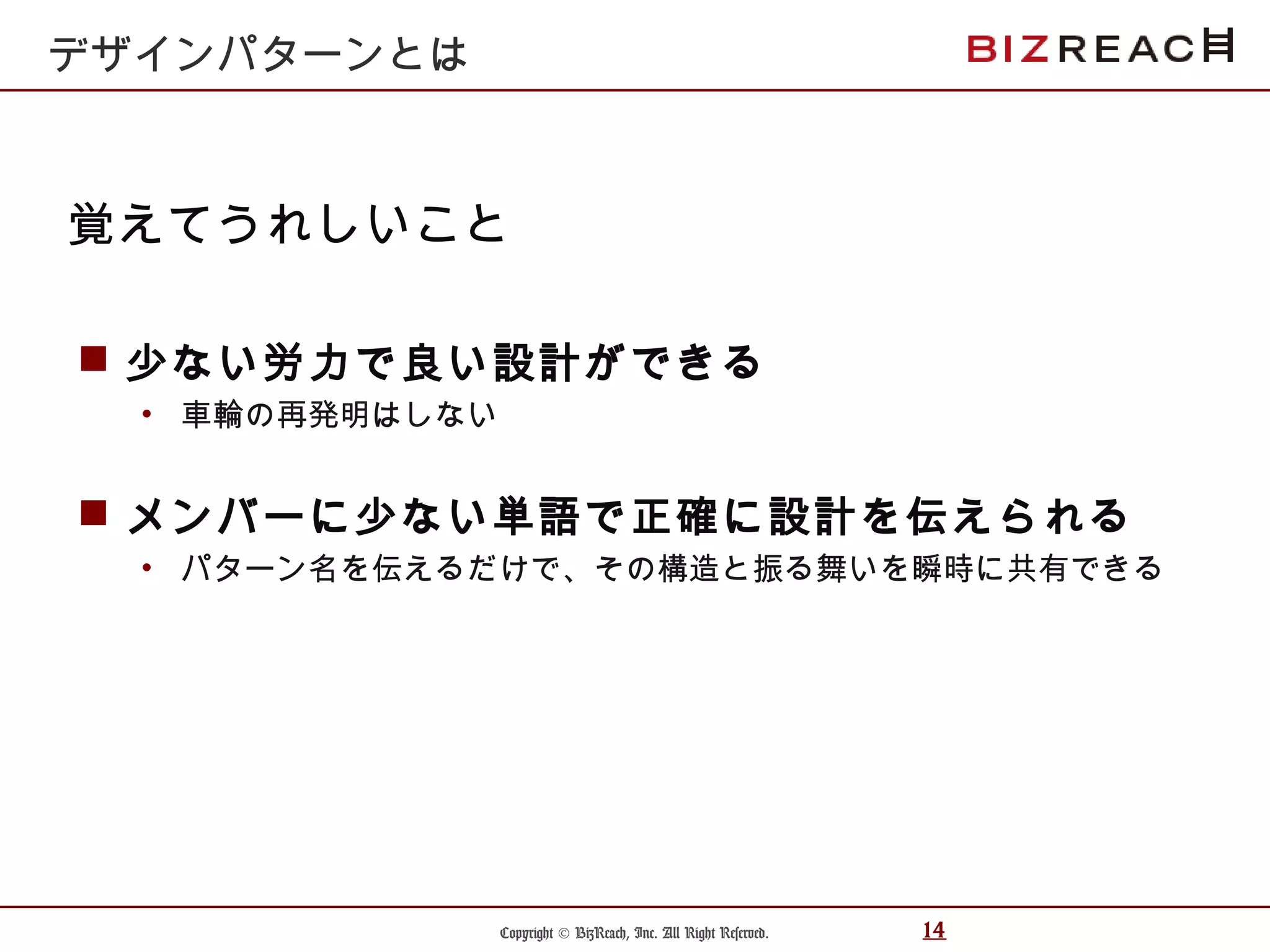 Copyright © BizReach, Inc. All Right Reserved. 14
 少ない労力で良い設計ができる
• 車輪の再発明はしない
 メンバーに少ない単語で正確に設計を伝えられる
• パターン名を伝えるだけで、その構造と振る舞いを瞬時に共有できる
覚えてうれしいこと
デザインパターンとは
 