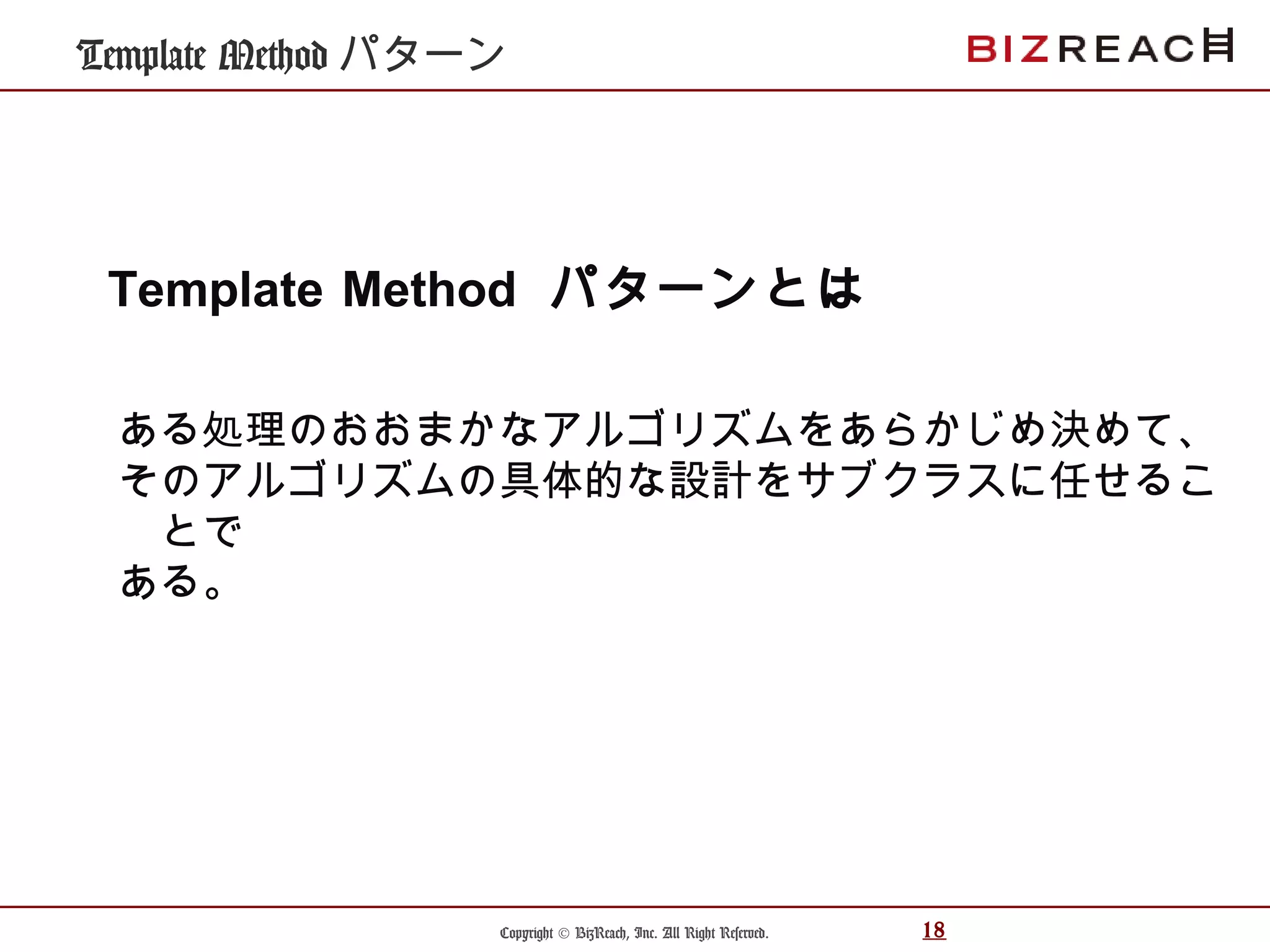Copyright © BizReach, Inc. All Right Reserved. 18
Template Method パターン
ある処理のおおまかなアルゴリズムをあらかじめ決めて、
そのアルゴリズムの具体的な設計をサブクラスに任せるこ
とで
ある。
Template Method パターンとは
 