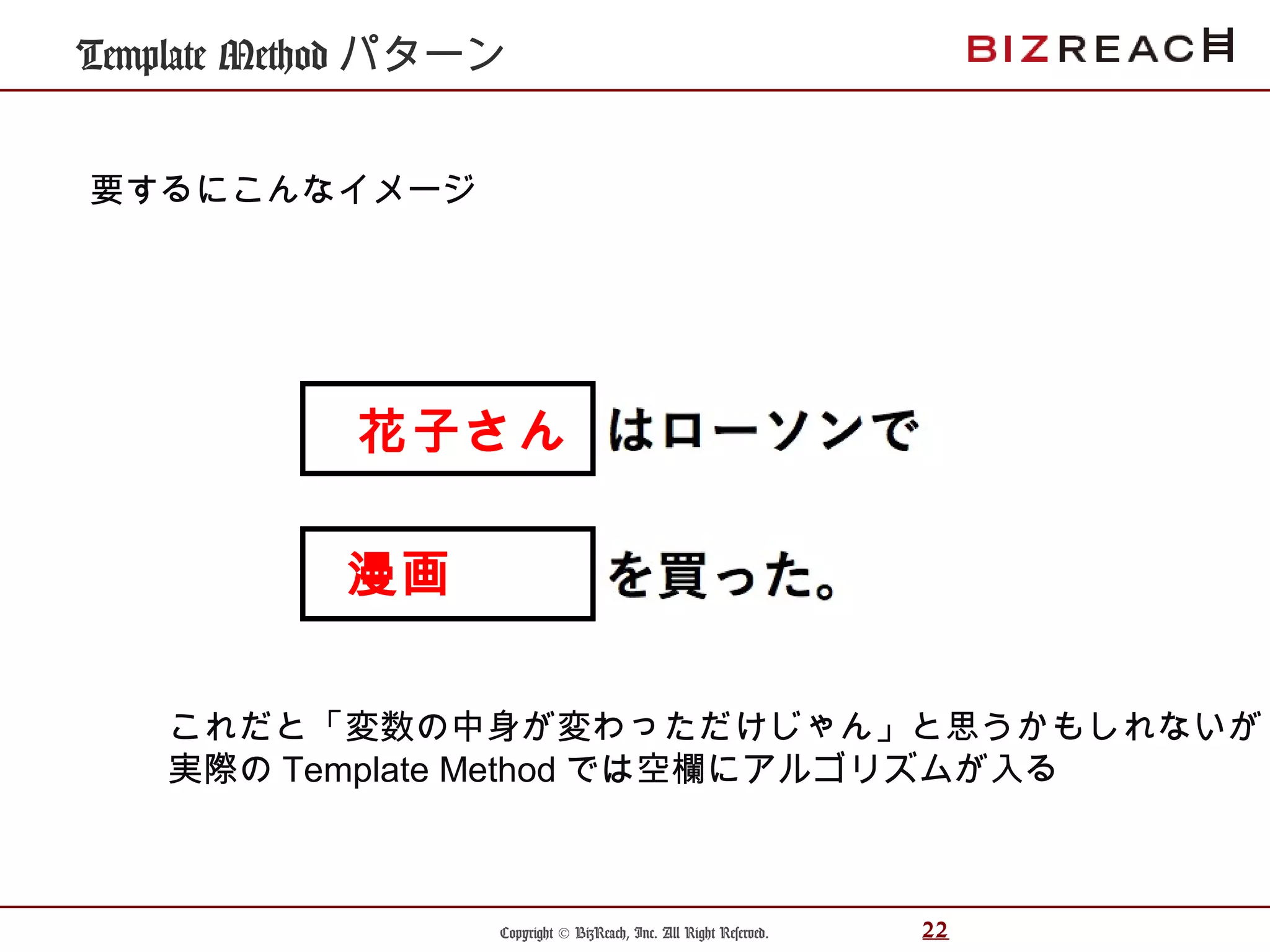 Copyright © BizReach, Inc. All Right Reserved. 22
Template Method パターン
要するにこんなイメージ
花子さん
漫画
これだと「変数の中身が変わっただけじゃん」と思うかもしれないが
実際の Template Method では空欄にアルゴリズムが入る
 