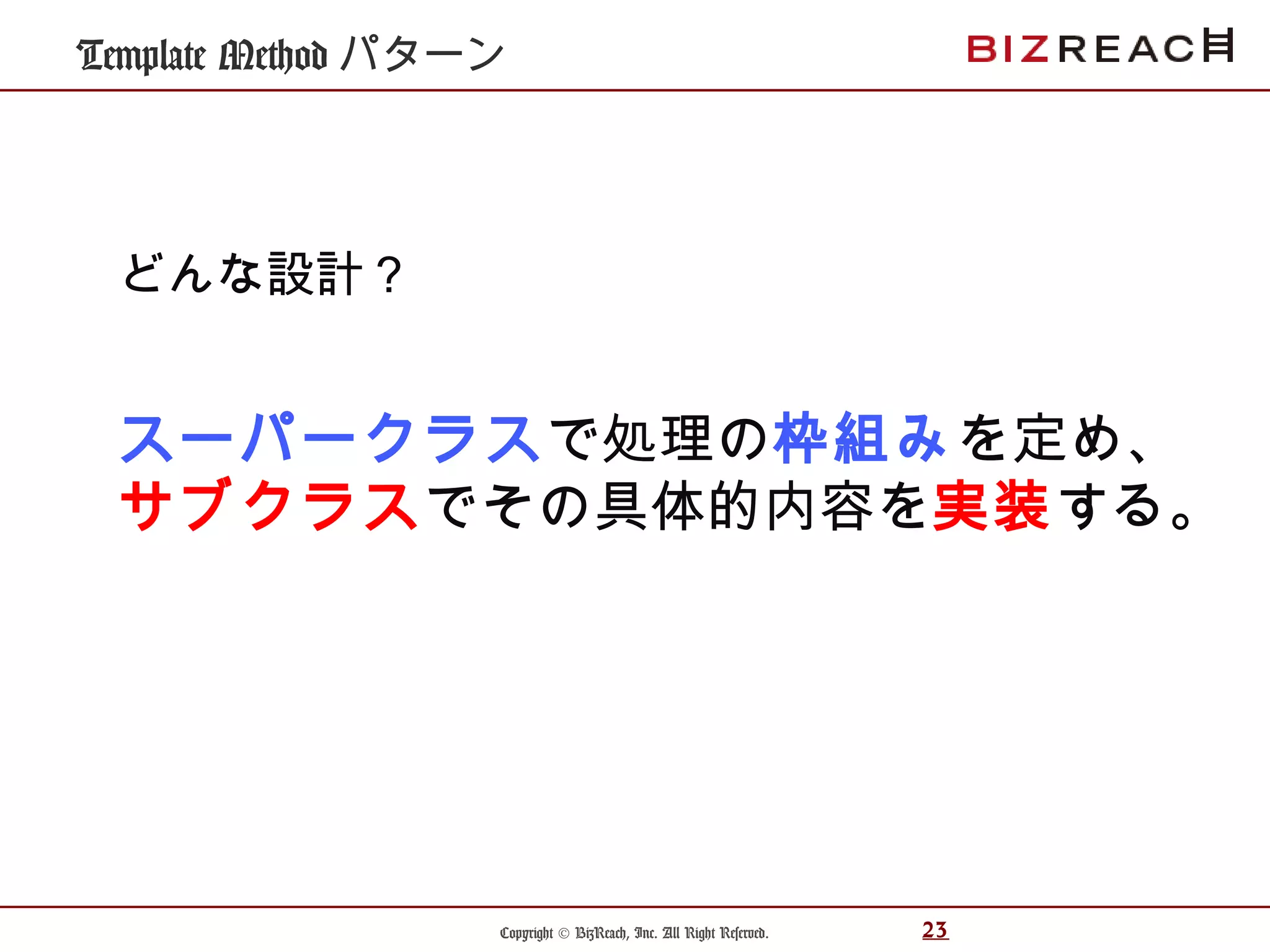 Copyright © BizReach, Inc. All Right Reserved. 23
Template Method パターン
スーパークラスで処理の枠組みを定め、
サブクラスでその具体的内容を実装する。
どんな設計？
 