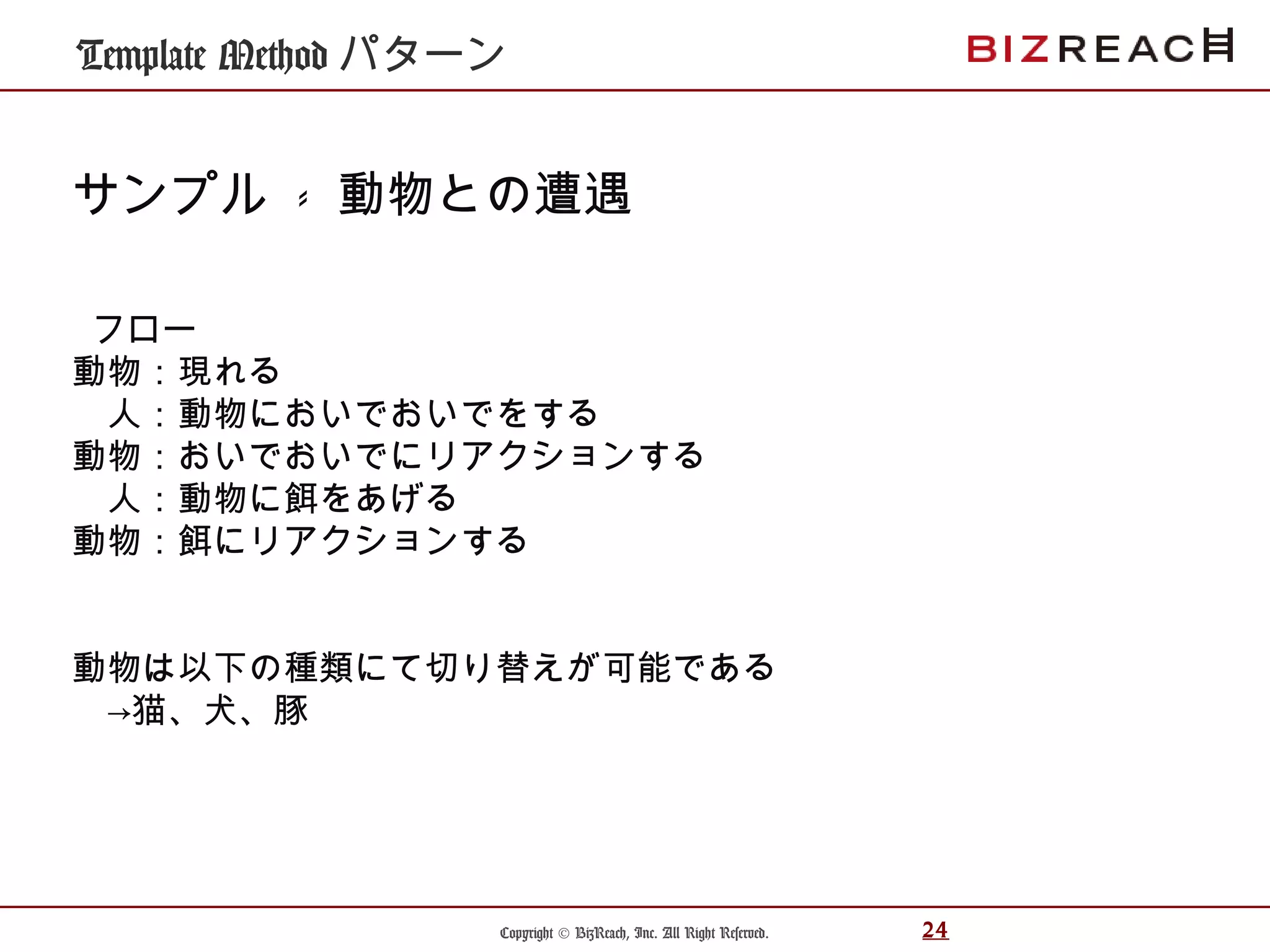 Copyright © BizReach, Inc. All Right Reserved. 24
Template Method パターン
サンプル - 動物との遭遇
フロー
動物：現れる
　人：動物においでおいでをする
動物：おいでおいでにリアクションする
　人：動物に餌をあげる
動物：餌にリアクションする
動物は以下の種類にて切り替えが可能である
　→猫、犬、豚
 