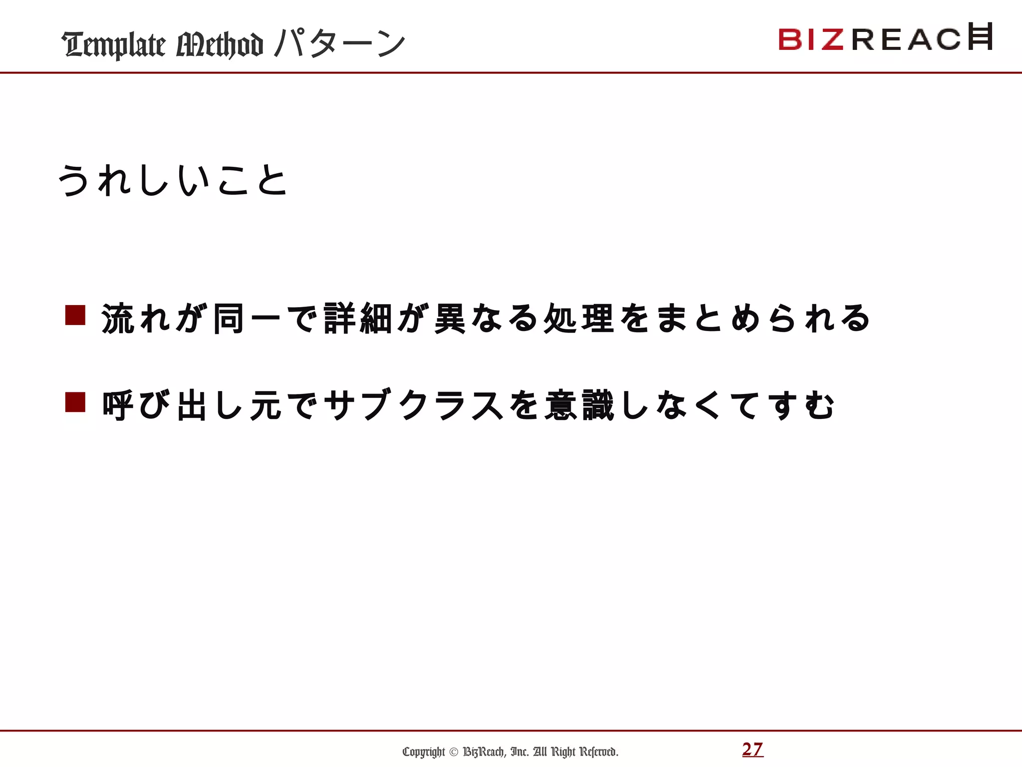 Copyright © BizReach, Inc. All Right Reserved. 27
Template Method パターン
 流れが同一で詳細が異なる処理をまとめられる
 呼び出し元でサブクラスを意識しなくてすむ
うれしいこと
 