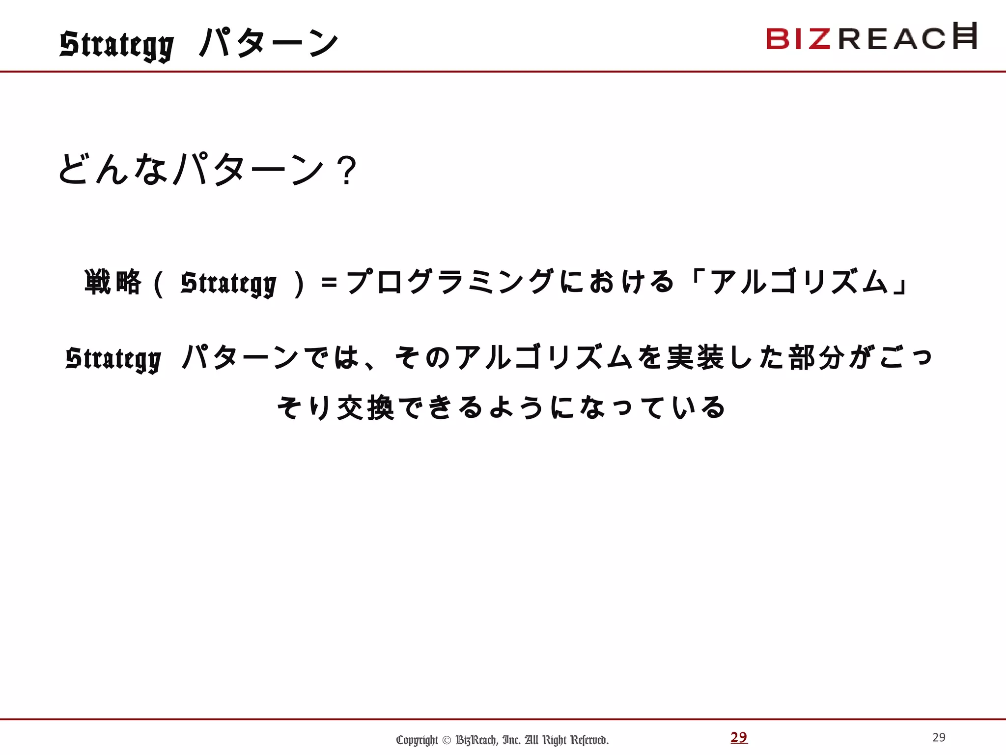 Copyright © BizReach, Inc. All Right Reserved. 29
Strategy パターン
戦略（ Strategy ）＝プログラミングにおける「アルゴリズム」
Strategy パターンでは、そのアルゴリズムを実装した部分がごっ
そり交換できるようになっている
29
どんなパターン？
 