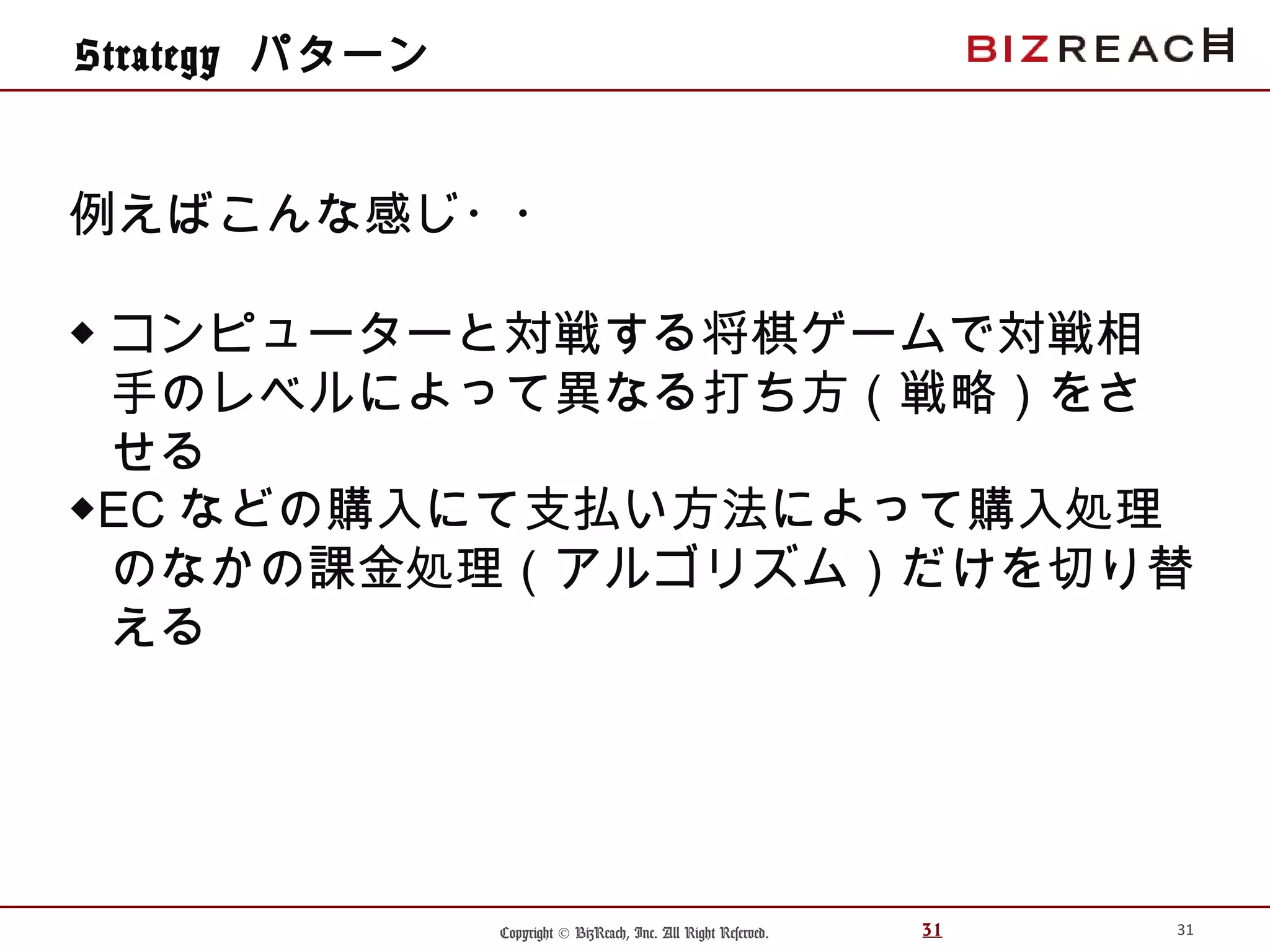 Copyright © BizReach, Inc. All Right Reserved. 31
Strategy パターン
31
例えばこんな感じ・・
◆ コンピューターと対戦する将棋ゲームで対戦相
手のレベルによって異なる打ち方（戦略）をさ
せる
◆EC などの購入にて支払い方法によって購入処理
のなかの課金処理（アルゴリズム）だけを切り替
える
 
