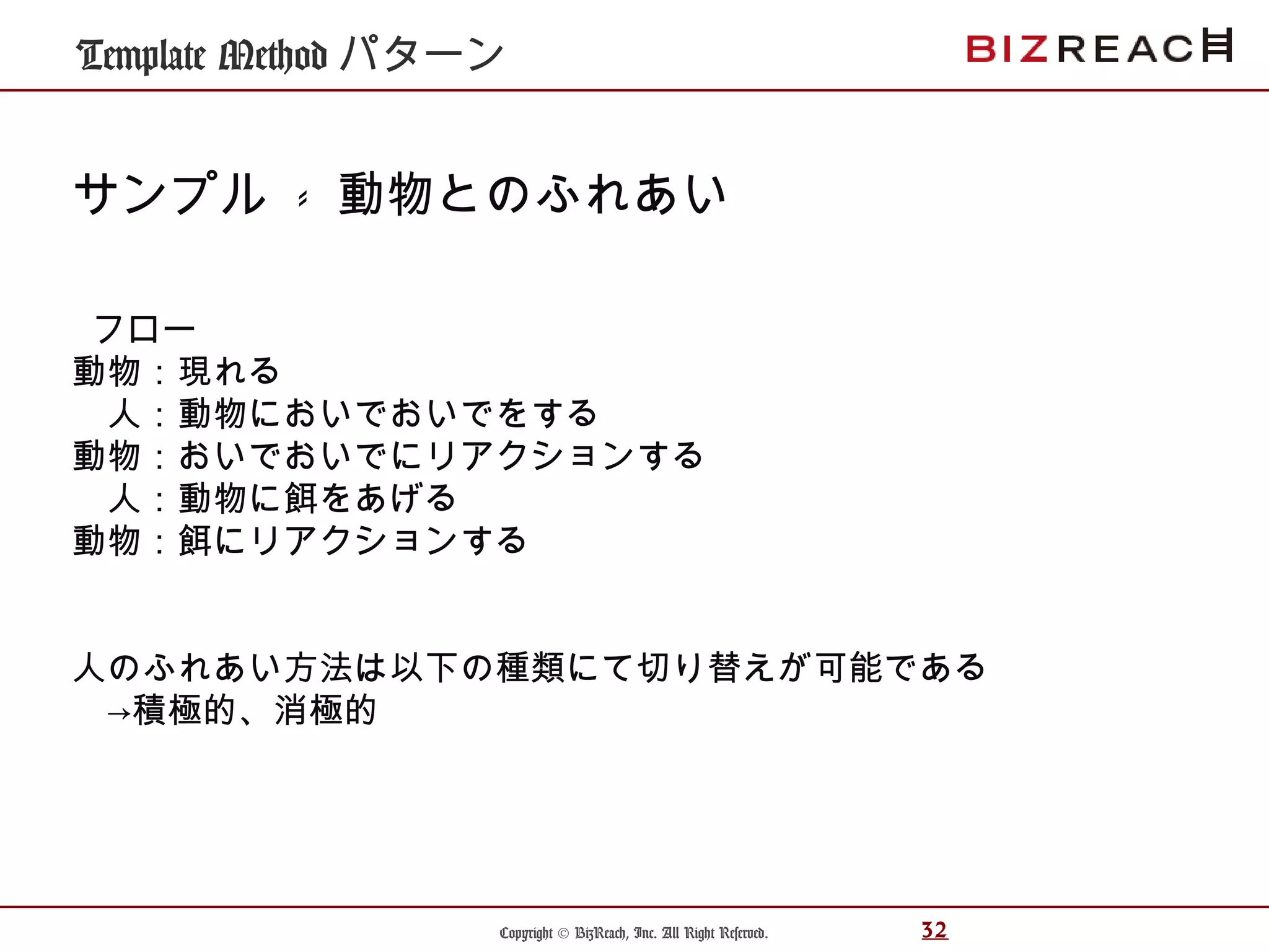 Copyright © BizReach, Inc. All Right Reserved. 32
Template Method パターン
サンプル - 動物とのふれあい
フロー
動物：現れる
　人：動物においでおいでをする
動物：おいでおいでにリアクションする
　人：動物に餌をあげる
動物：餌にリアクションする
人のふれあい方法は以下の種類にて切り替えが可能である
　→積極的、消極的
 