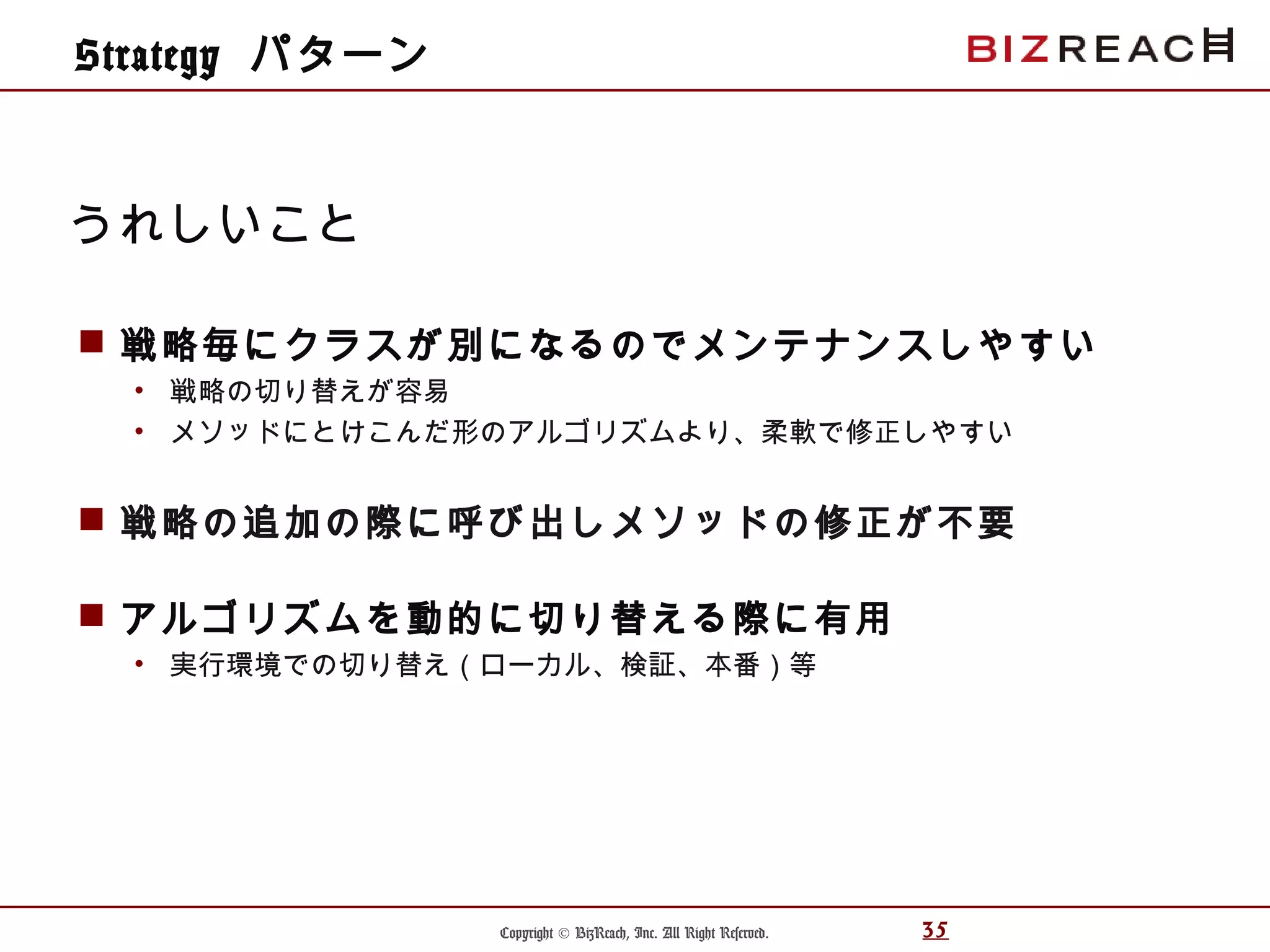 Copyright © BizReach, Inc. All Right Reserved. 35
 戦略毎にクラスが別になるのでメンテナンスしやすい
• 戦略の切り替えが容易
• メソッドにとけこんだ形のアルゴリズムより、柔軟で修正しやすい
 戦略の追加の際に呼び出しメソッドの修正が不要
 アルゴリズムを動的に切り替える際に有用
• 実行環境での切り替え（ローカル、検証、本番）等
うれしいこと
Strategy パターン
 