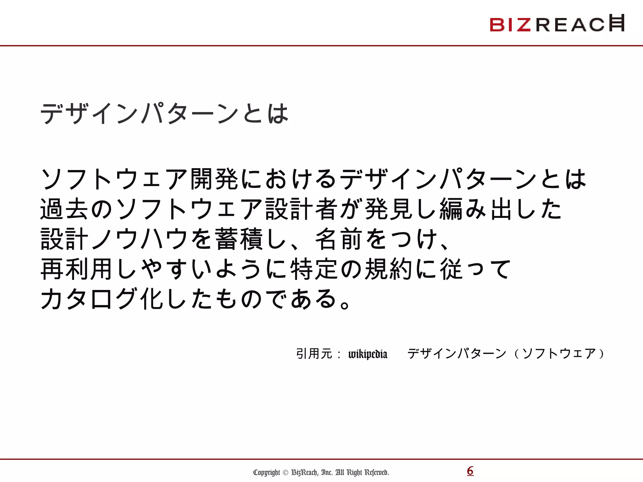 Copyright © BizReach, Inc. All Right Reserved. 6
デザインパターンとは
ソフトウェア開発におけるデザインパターンとは
過去のソフトウェア設計者が発見し編み出した
設計ノウハウを蓄積し、名前をつけ、
再利用しやすいように特定の規約に従って
カタログ化したものである。
引用元： wikipedia 　 デザインパターン ( ソフトウェア )
 